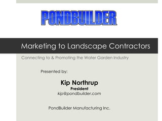 Marketing to Landscape Contractors Connecting to & Promoting the Water Garden Industry Presented by:  Kip Northrup President [email_address] PondBuilder Manufacturing Inc. 