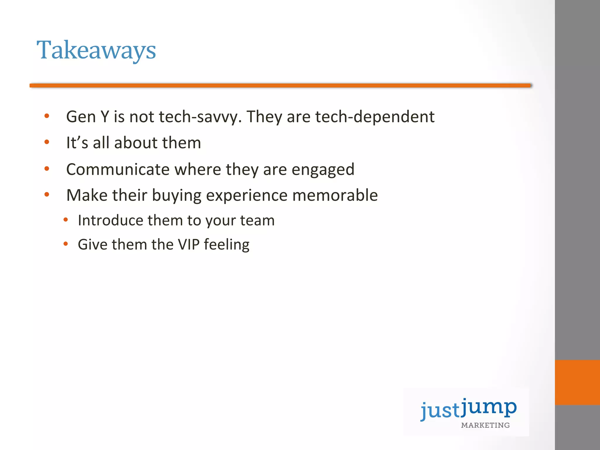 Takeaways	
  
•  Gen	
  Y	
  is	
  not	
  tech-­‐savvy.	
  They	
  are	
  tech-­‐dependent	
  
•  It’s	
  all	
  about	
  them	
  
•  Communicate	
  where	
  they	
  are	
  engaged	
  
•  Make	
  their	
  buying	
  experience	
  memorable	
  
•  Introduce	
  them	
  to	
  your	
  team	
  
•  Give	
  them	
  the	
  VIP	
  feeling	
  
	
  
 