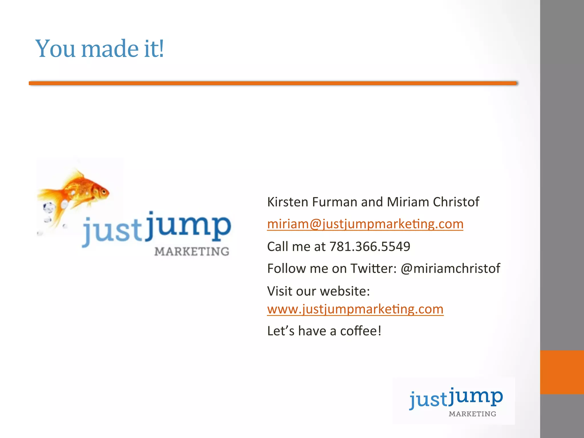 You	
  made	
  it!	
  
	
  
	
  
	
  
	
  
Kirsten	
  Furman	
  and	
  Miriam	
  Christof	
  
miriam@justjumpmarke&ng.com	
  
Call	
  me	
  at	
  781.366.5549	
  
Follow	
  me	
  on	
  Twieer:	
  @miriamchristof	
  
Visit	
  our	
  website:	
  
www.justjumpmarke&ng.com	
  
Let’s	
  have	
  a	
  coﬀee!	
  
 