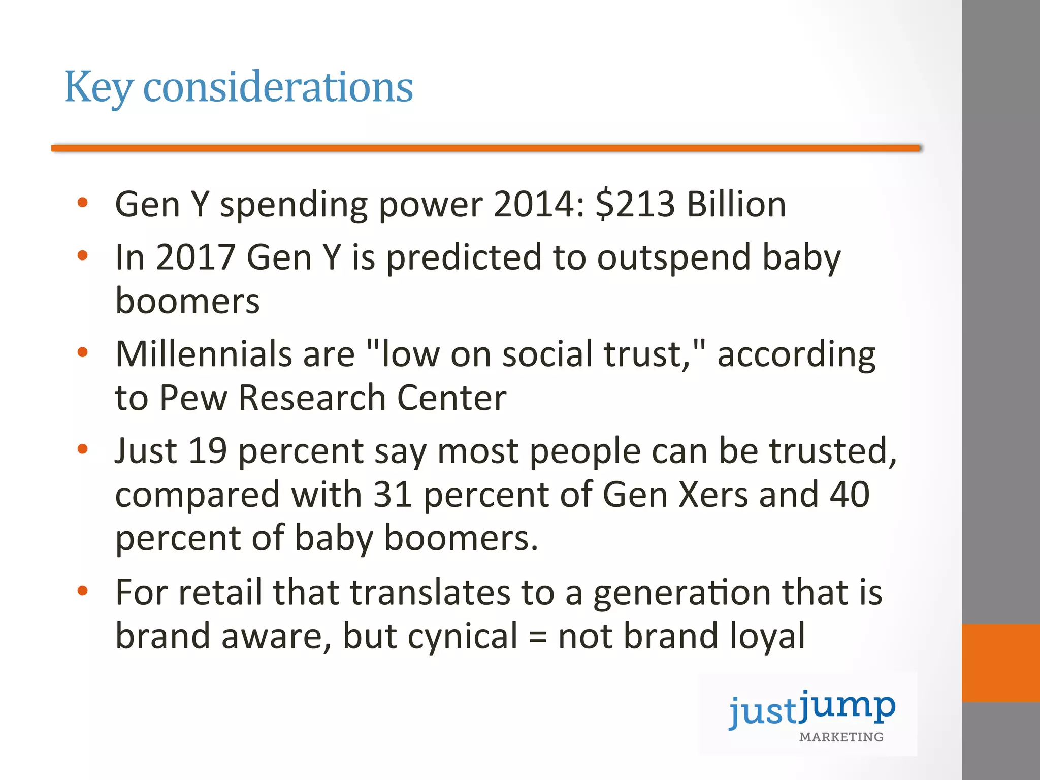 Key	
  considerations	
  
•  Gen	
  Y	
  spending	
  power	
  2014:	
  $213	
  Billion	
  
•  In	
  2017	
  Gen	
  Y	
  is	
  predicted	
  to	
  outspend	
  baby	
  
boomers	
  
•  Millennials	
  are	
  "low	
  on	
  social	
  trust,"	
  according	
  
to	
  Pew	
  Research	
  Center	
  
•  Just	
  19	
  percent	
  say	
  most	
  people	
  can	
  be	
  trusted,	
  
compared	
  with	
  31	
  percent	
  of	
  Gen	
  Xers	
  and	
  40	
  
percent	
  of	
  baby	
  boomers.	
  	
  
•  For	
  retail	
  that	
  translates	
  to	
  a	
  genera&on	
  that	
  is	
  
brand	
  aware,	
  but	
  cynical	
  =	
  not	
  brand	
  loyal	
  
 