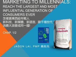 MARKETING TO MILLENNIALS:
REACH THE LARGEST AND MOST
INFLUENTIAL GENERATION OF
CONSUMERS EVER
怎樣賣東西給年輕人
新科技、新媒體、新語言, 跟千禧世代
消費大浪變成同一國!
CHAP. 1/2
J A S O N L A I , P M P 賴 則 先
 