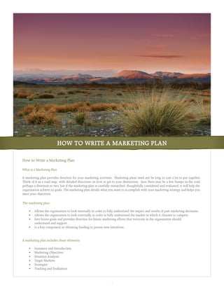 HOW TO WRITE A MARKETING PLAN

How to Write a Marketing Plan

What is a Marketing Plan

A marketing plan provides direction for your marketing activities. Marketing plans need not be long or cost a lot to put together.
Think of it as a road map, with detailed directions on how to get to your destination. Sure there may be a few bumps in the road,
perhaps a diversion or two, but if the marketing plan is carefully researched, thoughtfully considered and evaluated, it will help the
organization achieve its goals. The marketing plan details what you want to accomplish with your marketing strategy and helps you
meet your objectives.

The marketing plan:

	    •	 Allows	the	organization	to	look	internally	in	order	to	fully	understand	the	impact	and	results	of	past	marketing	decisions.
	    •	 Allows	the	organization	to	look	externally	in	order	to	fully	understand	the	market	in	which	it	chooses	to	compete.
	    •	 Sets	future	goals	and	provides	direction	for	future	marketing	efforts	that	everyone	in	the	organization	should	
        understand and support.
	    •	 Is	a	key	component	in	obtaining	funding	to	pursue	new	initiatives.



A marketing plan includes these elements:

	    •	   Summary	and	Introduction
	    •	   Marketing	Objectives
	    •	   Situation	Analysis
	    •	   Target	Markets
	    •	   Strategies
	    •	   Tracking	and	Evaluation



                                                                   1
 