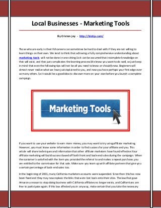 Local Businesses - Marketing Tools
_____________________________________________________________________________________

                                 By Criston joy - http://biztip.com/



Those who are early in their IM careers can sometimes be hard to deal with if they are not willing to
learn things on their own. We tend to think that achieving a fully comprehensive understanding about
marketing tools will not be done in one sitting.So it can be assumed that incomplete knowledge on
that will exist, and that just complicates the learning process.We know you want to do well, so just keep
in mind that even the following tips will not be all you need to know or should know. Beginners will
almost never realize what we have just explained to you, and now you have perhaps your first edge over
so many others. So it would be a good idea to discover more on your own before you launch a complete
campaign.




If you want to use your website to earn more money, you may want to try using affiliate marketing.
However, you must know some information in order to find success for your affiliate and you. This
article will share techniques and information that other affiliate marketers have found effective.Your
affiliate marketing will build success based off both front and back-end sales during the campaign. When
the customer is satisfied with the item you provided the referral to and makes a repeat purchase, you
are entitled to the commission for that sale. Make sure you team up with affiliate partners that give you
a certain percentage of back-end sales too.

In the beginning of 2001, many California marketers accounts were suspended. Since then this has now
been fixed and they may now replace the links that were lost back onto their sites. The law that gave
Amazon a reason to stop doing business with California affiliates no longer exists, and Californians are
free to participate again. If this law affected you in any way, make certain that you take the necessary
 