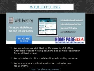  We are a Leading Web Hosting Company in USA offers
Affordable website hosting solutions and domain registration
for small businesses.
 We specializes in Linux web hosting web hosting services.
 We can provides you best services according to your
requirements.
WEB HOSTING
http://www.homepageusa.com/
 