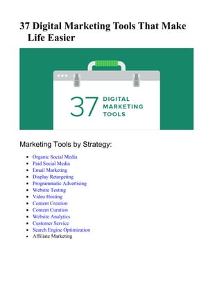 37 Digital Marketing Tools That Make
Life Easier
Marketing Tools by Strategy:
• Organic Social Media
• Paid Social Media
• Email Marketing
• Display Retargeting
• Programmatic Advertising
• Website Testing
• Video Hosting
• Content Creation
• Content Curation
• Website Analytics
• Customer Service
• Search Engine Optimization
• Affiliate Marketing
 