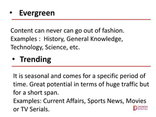 • Evergreen
Content can never can go out of fashion.
Examples : History, General Knowledge,
Technology, Science, etc.
• Trending
It is seasonal and comes for a specific period of
time. Great potential in terms of huge traffic but
for a short span.
Examples: Current Affairs, Sports News, Movies
or TV Serials.
 