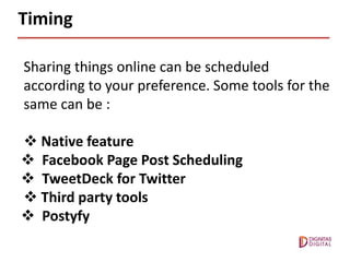 Timing
Sharing things online can be scheduled
according to your preference. Some tools for the
same can be :
 Native feature
 Facebook Page Post Scheduling
 TweetDeck for Twitter
 Third party tools
 Postyfy
 
