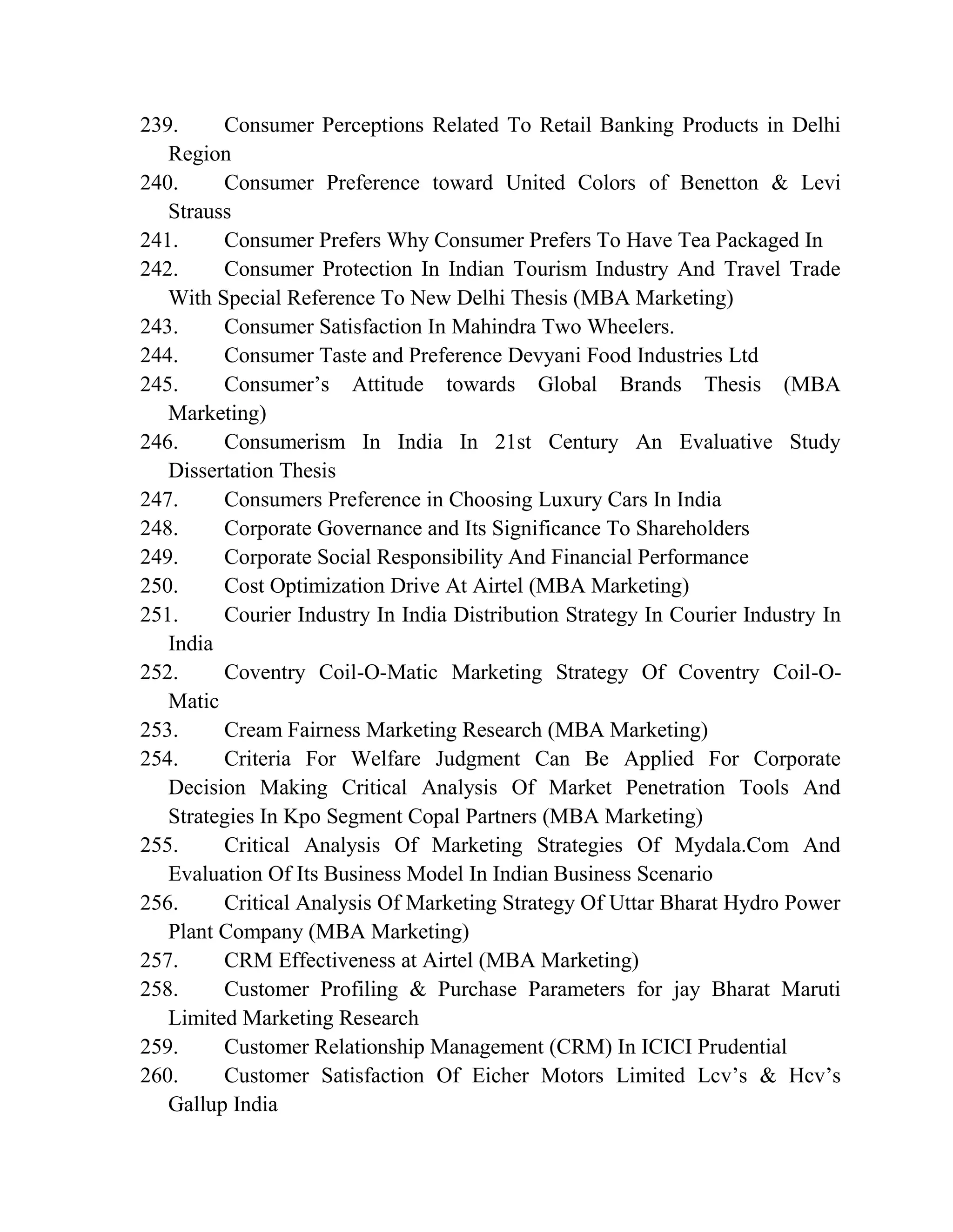 239. Consumer Perceptions Related To Retail Banking Products in Delhi
Region
240. Consumer Preference toward United Colors of Benetton & Levi
Strauss
241. Consumer Prefers Why Consumer Prefers To Have Tea Packaged In
242. Consumer Protection In Indian Tourism Industry And Travel Trade
With Special Reference To New Delhi Thesis (MBA Marketing)
243. Consumer Satisfaction In Mahindra Two Wheelers.
244. Consumer Taste and Preference Devyani Food Industries Ltd
245. Consumer’s Attitude towards Global Brands Thesis (MBA
Marketing)
246. Consumerism In India In 21st Century An Evaluative Study
Dissertation Thesis
247. Consumers Preference in Choosing Luxury Cars In India
248. Corporate Governance and Its Significance To Shareholders
249. Corporate Social Responsibility And Financial Performance
250. Cost Optimization Drive At Airtel (MBA Marketing)
251. Courier Industry In India Distribution Strategy In Courier Industry In
India
252. Coventry Coil-O-Matic Marketing Strategy Of Coventry Coil-O-
Matic
253. Cream Fairness Marketing Research (MBA Marketing)
254. Criteria For Welfare Judgment Can Be Applied For Corporate
Decision Making Critical Analysis Of Market Penetration Tools And
Strategies In Kpo Segment Copal Partners (MBA Marketing)
255. Critical Analysis Of Marketing Strategies Of Mydala.Com And
Evaluation Of Its Business Model In Indian Business Scenario
256. Critical Analysis Of Marketing Strategy Of Uttar Bharat Hydro Power
Plant Company (MBA Marketing)
257. CRM Effectiveness at Airtel (MBA Marketing)
258. Customer Profiling & Purchase Parameters for jay Bharat Maruti
Limited Marketing Research
259. Customer Relationship Management (CRM) In ICICI Prudential
260. Customer Satisfaction Of Eicher Motors Limited Lcv’s & Hcv’s
Gallup India
 