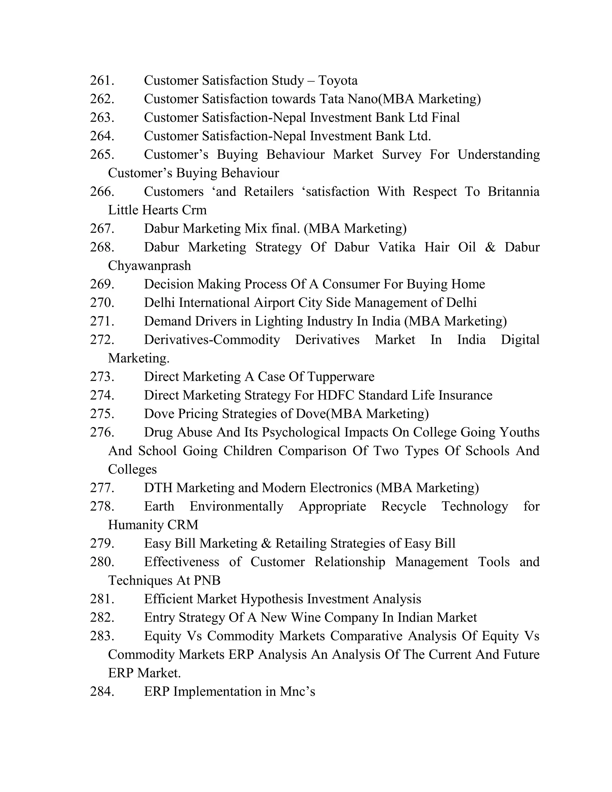 261. Customer Satisfaction Study – Toyota
262. Customer Satisfaction towards Tata Nano(MBA Marketing)
263. Customer Satisfaction-Nepal Investment Bank Ltd Final
264. Customer Satisfaction-Nepal Investment Bank Ltd.
265. Customer’s Buying Behaviour Market Survey For Understanding
Customer’s Buying Behaviour
266. Customers ‘and Retailers ‘satisfaction With Respect To Britannia
Little Hearts Crm
267. Dabur Marketing Mix final. (MBA Marketing)
268. Dabur Marketing Strategy Of Dabur Vatika Hair Oil & Dabur
Chyawanprash
269. Decision Making Process Of A Consumer For Buying Home
270. Delhi International Airport City Side Management of Delhi
271. Demand Drivers in Lighting Industry In India (MBA Marketing)
272. Derivatives-Commodity Derivatives Market In India Digital
Marketing.
273. Direct Marketing A Case Of Tupperware
274. Direct Marketing Strategy For HDFC Standard Life Insurance
275. Dove Pricing Strategies of Dove(MBA Marketing)
276. Drug Abuse And Its Psychological Impacts On College Going Youths
And School Going Children Comparison Of Two Types Of Schools And
Colleges
277. DTH Marketing and Modern Electronics (MBA Marketing)
278. Earth Environmentally Appropriate Recycle Technology for
Humanity CRM
279. Easy Bill Marketing & Retailing Strategies of Easy Bill
280. Effectiveness of Customer Relationship Management Tools and
Techniques At PNB
281. Efficient Market Hypothesis Investment Analysis
282. Entry Strategy Of A New Wine Company In Indian Market
283. Equity Vs Commodity Markets Comparative Analysis Of Equity Vs
Commodity Markets ERP Analysis An Analysis Of The Current And Future
ERP Market.
284. ERP Implementation in Mnc’s
 