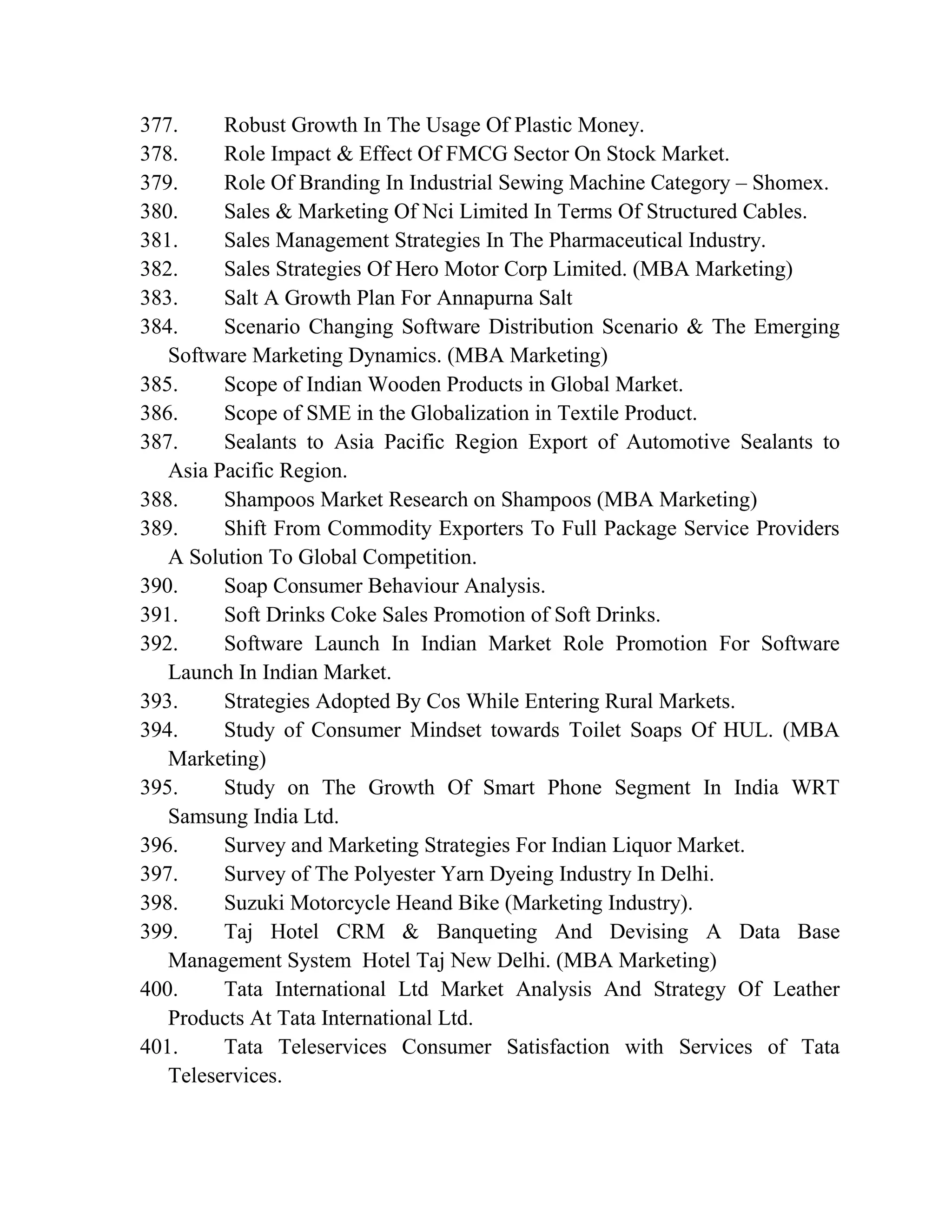 377. Robust Growth In The Usage Of Plastic Money.
378. Role Impact & Effect Of FMCG Sector On Stock Market.
379. Role Of Branding In Industrial Sewing Machine Category – Shomex.
380. Sales & Marketing Of Nci Limited In Terms Of Structured Cables.
381. Sales Management Strategies In The Pharmaceutical Industry.
382. Sales Strategies Of Hero Motor Corp Limited. (MBA Marketing)
383. Salt A Growth Plan For Annapurna Salt
384. Scenario Changing Software Distribution Scenario & The Emerging
Software Marketing Dynamics. (MBA Marketing)
385. Scope of Indian Wooden Products in Global Market.
386. Scope of SME in the Globalization in Textile Product.
387. Sealants to Asia Pacific Region Export of Automotive Sealants to
Asia Pacific Region.
388. Shampoos Market Research on Shampoos (MBA Marketing)
389. Shift From Commodity Exporters To Full Package Service Providers
A Solution To Global Competition.
390. Soap Consumer Behaviour Analysis.
391. Soft Drinks Coke Sales Promotion of Soft Drinks.
392. Software Launch In Indian Market Role Promotion For Software
Launch In Indian Market.
393. Strategies Adopted By Cos While Entering Rural Markets.
394. Study of Consumer Mindset towards Toilet Soaps Of HUL. (MBA
Marketing)
395. Study on The Growth Of Smart Phone Segment In India WRT
Samsung India Ltd.
396. Survey and Marketing Strategies For Indian Liquor Market.
397. Survey of The Polyester Yarn Dyeing Industry In Delhi.
398. Suzuki Motorcycle Heand Bike (Marketing Industry).
399. Taj Hotel CRM & Banqueting And Devising A Data Base
Management System Hotel Taj New Delhi. (MBA Marketing)
400. Tata International Ltd Market Analysis And Strategy Of Leather
Products At Tata International Ltd.
401. Tata Teleservices Consumer Satisfaction with Services of Tata
Teleservices.
 