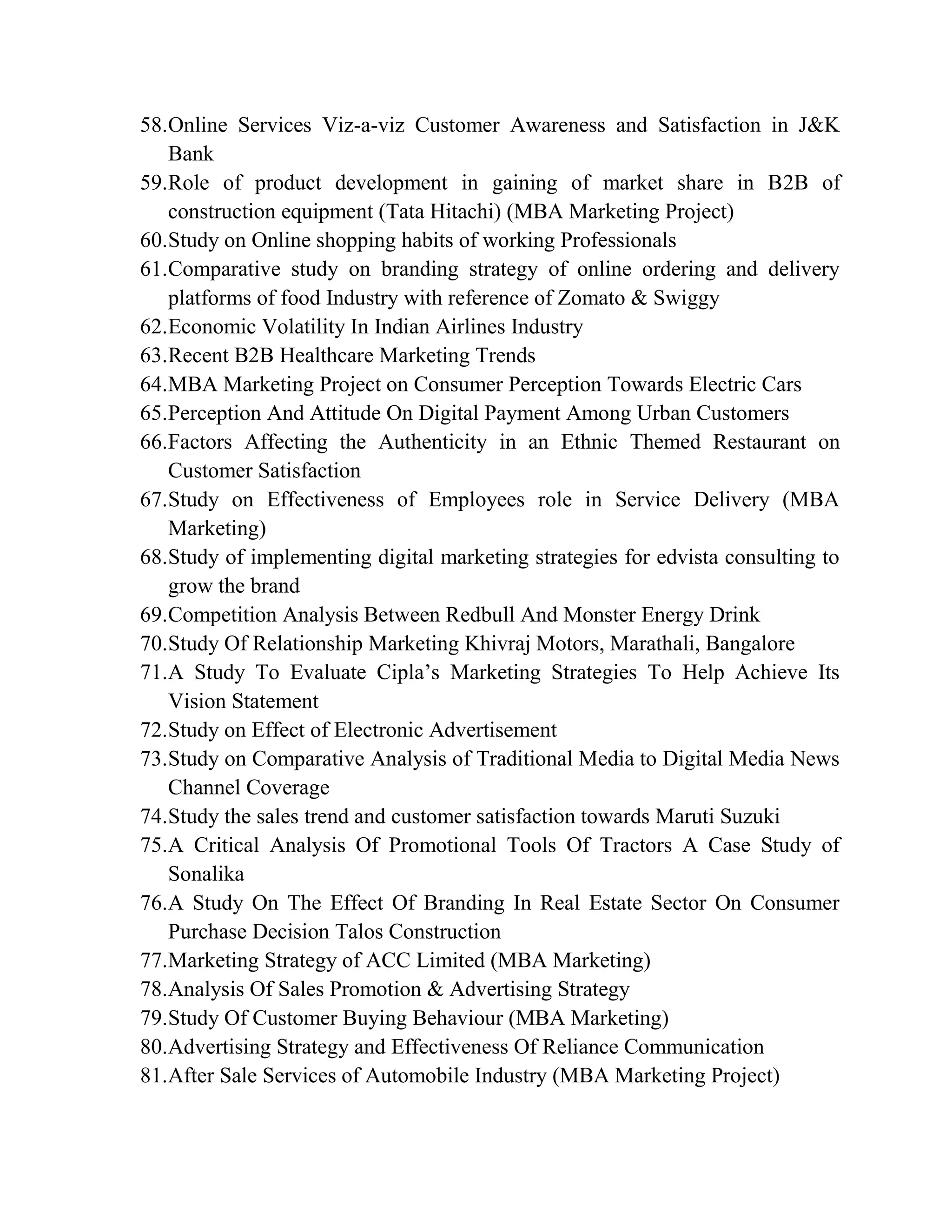 58.Online Services Viz-a-viz Customer Awareness and Satisfaction in J&K
Bank
59.Role of product development in gaining of market share in B2B of
construction equipment (Tata Hitachi) (MBA Marketing Project)
60.Study on Online shopping habits of working Professionals
61.Comparative study on branding strategy of online ordering and delivery
platforms of food Industry with reference of Zomato & Swiggy
62.Economic Volatility In Indian Airlines Industry
63.Recent B2B Healthcare Marketing Trends
64.MBA Marketing Project on Consumer Perception Towards Electric Cars
65.Perception And Attitude On Digital Payment Among Urban Customers
66.Factors Affecting the Authenticity in an Ethnic Themed Restaurant on
Customer Satisfaction
67.Study on Effectiveness of Employees role in Service Delivery (MBA
Marketing)
68.Study of implementing digital marketing strategies for edvista consulting to
grow the brand
69.Competition Analysis Between Redbull And Monster Energy Drink
70.Study Of Relationship Marketing Khivraj Motors, Marathali, Bangalore
71.A Study To Evaluate Cipla’s Marketing Strategies To Help Achieve Its
Vision Statement
72.Study on Effect of Electronic Advertisement
73.Study on Comparative Analysis of Traditional Media to Digital Media News
Channel Coverage
74.Study the sales trend and customer satisfaction towards Maruti Suzuki
75.A Critical Analysis Of Promotional Tools Of Tractors A Case Study of
Sonalika
76.A Study On The Effect Of Branding In Real Estate Sector On Consumer
Purchase Decision Talos Construction
77.Marketing Strategy of ACC Limited (MBA Marketing)
78.Analysis Of Sales Promotion & Advertising Strategy
79.Study Of Customer Buying Behaviour (MBA Marketing)
80.Advertising Strategy and Effectiveness Of Reliance Communication
81.After Sale Services of Automobile Industry (MBA Marketing Project)
 
