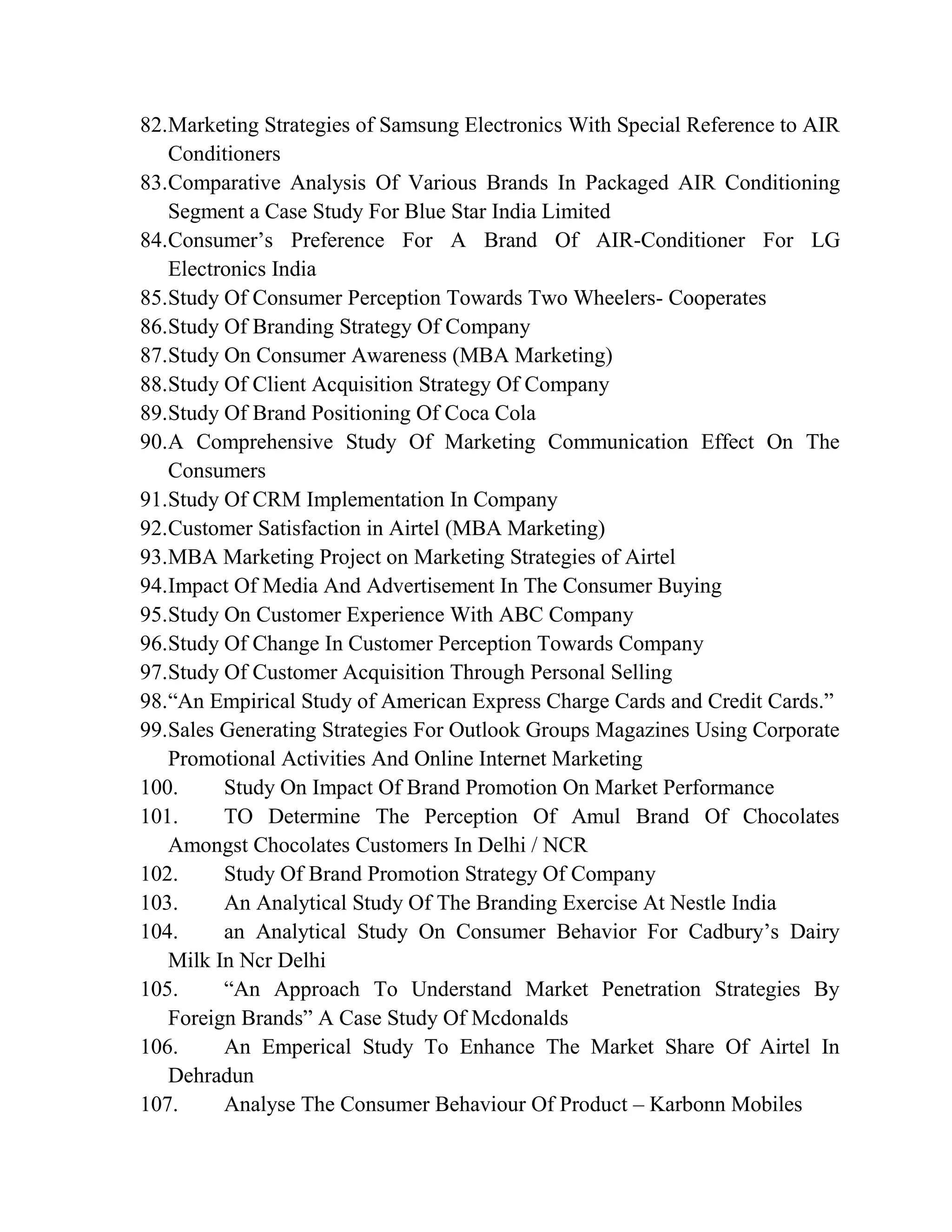 82.Marketing Strategies of Samsung Electronics With Special Reference to AIR
Conditioners
83.Comparative Analysis Of Various Brands In Packaged AIR Conditioning
Segment a Case Study For Blue Star India Limited
84.Consumer’s Preference For A Brand Of AIR-Conditioner For LG
Electronics India
85.Study Of Consumer Perception Towards Two Wheelers- Cooperates
86.Study Of Branding Strategy Of Company
87.Study On Consumer Awareness (MBA Marketing)
88.Study Of Client Acquisition Strategy Of Company
89.Study Of Brand Positioning Of Coca Cola
90.A Comprehensive Study Of Marketing Communication Effect On The
Consumers
91.Study Of CRM Implementation In Company
92.Customer Satisfaction in Airtel (MBA Marketing)
93.MBA Marketing Project on Marketing Strategies of Airtel
94.Impact Of Media And Advertisement In The Consumer Buying
95.Study On Customer Experience With ABC Company
96.Study Of Change In Customer Perception Towards Company
97.Study Of Customer Acquisition Through Personal Selling
98.“An Empirical Study of American Express Charge Cards and Credit Cards.”
99.Sales Generating Strategies For Outlook Groups Magazines Using Corporate
Promotional Activities And Online Internet Marketing
100. Study On Impact Of Brand Promotion On Market Performance
101. TO Determine The Perception Of Amul Brand Of Chocolates
Amongst Chocolates Customers In Delhi / NCR
102. Study Of Brand Promotion Strategy Of Company
103. An Analytical Study Of The Branding Exercise At Nestle India
104. an Analytical Study On Consumer Behavior For Cadbury’s Dairy
Milk In Ncr Delhi
105. “An Approach To Understand Market Penetration Strategies By
Foreign Brands” A Case Study Of Mcdonalds
106. An Emperical Study To Enhance The Market Share Of Airtel In
Dehradun
107. Analyse The Consumer Behaviour Of Product – Karbonn Mobiles
 