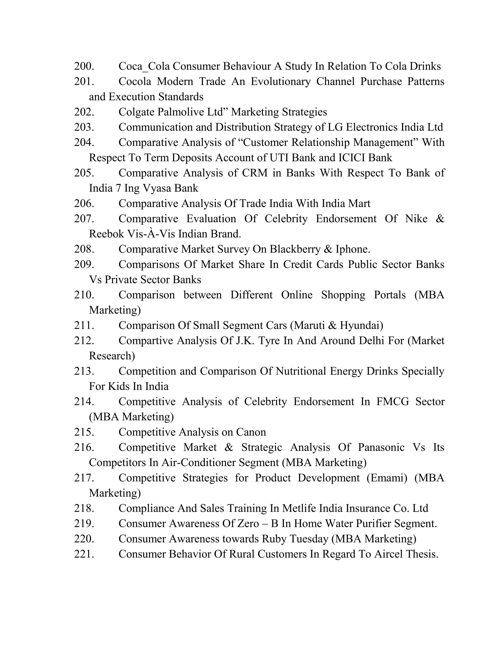 200. Coca_Cola Consumer Behaviour A Study In Relation To Cola Drinks
201. Cocola Modern Trade An Evolutionary Channel Purchase Patterns
and Execution Standards
202. Colgate Palmolive Ltd” Marketing Strategies
203. Communication and Distribution Strategy of LG Electronics India Ltd
204. Comparative Analysis of “Customer Relationship Management” With
Respect To Term Deposits Account of UTI Bank and ICICI Bank
205. Comparative Analysis of CRM in Banks With Respect To Bank of
India 7 Ing Vyasa Bank
206. Comparative Analysis Of Trade India With India Mart
207. Comparative Evaluation Of Celebrity Endorsement Of Nike &
Reebok Vis-À-Vis Indian Brand.
208. Comparative Market Survey On Blackberry & Iphone.
209. Comparisons Of Market Share In Credit Cards Public Sector Banks
Vs Private Sector Banks
210. Comparison between Different Online Shopping Portals (MBA
Marketing)
211. Comparison Of Small Segment Cars (Maruti & Hyundai)
212. Compartive Analysis Of J.K. Tyre In And Around Delhi For (Market
Research)
213. Competition and Comparison Of Nutritional Energy Drinks Specially
For Kids In India
214. Competitive Analysis of Celebrity Endorsement In FMCG Sector
(MBA Marketing)
215. Competitive Analysis on Canon
216. Competitive Market & Strategic Analysis Of Panasonic Vs Its
Competitors In Air-Conditioner Segment (MBA Marketing)
217. Competitive Strategies for Product Development (Emami) (MBA
Marketing)
218. Compliance And Sales Training In Metlife India Insurance Co. Ltd
219. Consumer Awareness Of Zero – B In Home Water Purifier Segment.
220. Consumer Awareness towards Ruby Tuesday (MBA Marketing)
221. Consumer Behavior Of Rural Customers In Regard To Aircel Thesis.
 