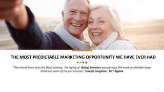 THE MOST PREDICTABLE MARKETING OPPORTUNITY WE HAVE EVER HAD
“We should have seen the flood coming: the aging of (baby) boomers was perhaps the most predictable large
historical event of the last century”. Joseph Coughlan. MIT Agelab
1
 