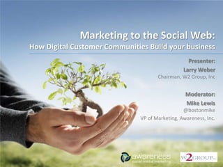 Marketing to the Social Web:
How Digital Customer Communities Build your business
                                                   Presenter:
                                                 Larry Weber
                                      Chairman, W2 Group, Inc


                                                  Moderator:
                                                  Mike Lewis
                                                 @bostonmike
                               VP of Marketing, Awareness, Inc.
 