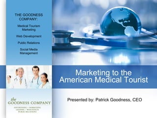 Marketing to the  American Medical Tourist  Presented by: Patrick Goodness, CEO THE GOODNESS COMPANY:   Medical Tourism Marketing Web Development Public Relations Social Media Management 