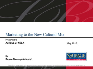 Copyright 2016 by Saurage Research, Inc. All rights reserved. No part of this document may be reproduced by any means whatsoever without permission in writing from Saurage Research, Inc.
Presented to
Ad Club of NELA
By
Susan Saurage-Altenloh
Marketing to the New Cultural Mix
May 2016
 