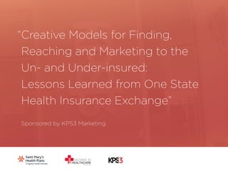 1 
Creative Models for Finding, 
Reaching and Marketing to the 
Un- and Under-insured: 
Lessons Learned from One State 
Health Insurance Exchange” 
Sponsored by KPS3 Marketing 
“ 
 