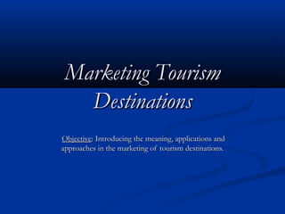 Marketing TourismMarketing Tourism
DestinationsDestinations
ObjectiveObjective: Introducing the meaning, applications and: Introducing the meaning, applications and
approaches in the marketing of tourism destinations.approaches in the marketing of tourism destinations.
 