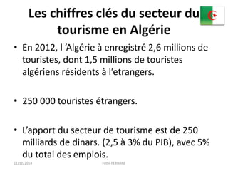 Les chiffres clés du secteur du
tourisme en Algérie
• En 2012, l ’Algérie à enregistré 2,6 millions de
touristes, dont 1,5 millions de touristes
algériens résidents à l’etrangers.
• 250 000 touristes étrangers.
• L’apport du secteur de tourisme est de 250
milliards de dinars. (2,5 à 3% du PIB), avec 5%
du total des emplois.
22/12/2014 Fethi-FERHANE
 