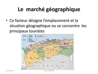 Le marché géographique
• Ce facteur désigne l’emplacement et la
situation géographique ou se concentre les
principaux touristes
22/12/2014 Fethi-FERHANE
 