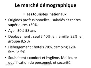 Le marché démographique
• Les touristes nationaux
• Origines professionnelles : salariés et cadres
supérieures +50%
• Age : 30 à 58 ans
• Déplacement : seul à 40%, en famille 22%, en
groupe 8,5 %
• Hébergement : hôtels 70%, camping 12%,
famille 5%
• Souhaitent : confort et hygiène. Meilleure
qualification du personnel, et sécurité.22/12/2014 Fethi-FERHANE
 