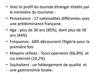 • Voici le profil du touriste étranger établis par
le ministère du tourisme :
• Provenance : 17 nationalités différentes avec
une prédominance française.
• Age : plus de 30 ans (85%), dont plus de 50
ans (44%)
• Fréquence : 68% découvrent l’Algérie pour la
première fois
• Moyens utilisés : Tours operators (66,8%) et
via internet (10,2%)
• Souhaitent : un hébergement de qualité et
une gastronomie locale.22/12/2014 Fethi-FERHANE
 