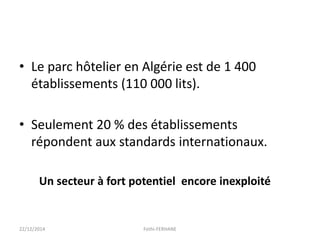 • Le parc hôtelier en Algérie est de 1 400
établissements (110 000 lits).
• Seulement 20 % des établissements
répondent aux standards internationaux.
Un secteur à fort potentiel encore inexploité
22/12/2014 Fethi-FERHANE
 