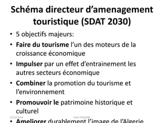Schéma directeur d’amenagement
touristique (SDAT 2030)
• 5 objectifs majeurs:
• Faire du tourisme l’un des moteurs de la
croissance économique
• Impulser par un effet d’entrainement les
autres secteurs économique
• Combiner la promotion du tourisme et
l’environnement
• Promouvoir le patrimoine historique et
culturel
22/12/2014 Fethi-FERHANE
 