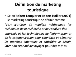 Définition du marketing
touristique
• Selon Robert Lanquar et Robert Hollier (2001)
le marketing touristique se définit comme :
‘’l’art d’utiliser de manière méthodique les
techniques de la recherche et de l’analyse des
marchés et les technologies de l’information et
de la communication pour connaître et pénétrer
les marchés émetteurs et satisfaire le besoin
latent ou exprimé de voyager pour des motifs
22/12/2014 Fethi-FERHANE
 