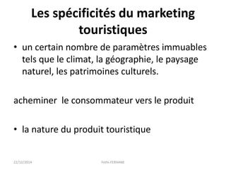 Les spécificités du marketing
touristiques
• un certain nombre de paramètres immuables
tels que le climat, la géographie, le paysage
naturel, les patrimoines culturels.
acheminer le consommateur vers le produit
• la nature du produit touristique
22/12/2014 Fethi-FERHANE
 