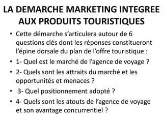 LA DEMARCHE MARKETING INTEGREE
AUX PRODUITS TOURISTIQUES
• Cette démarche s’articulera autour de 6
questions clés dont les réponses constitueront
l’épine dorsale du plan de l’offre touristique :
• 1- Quel est le marché de l’agence de voyage ?
• 2- Quels sont les attraits du marché et les
opportunités et menaces ?
• 3- Quel positionnement adopté ?
• 4- Quels sont les atouts de l’agence de voyage
et son avantage concurrentiel ?
 