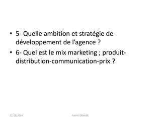• 5- Quelle ambition et stratégie de
développement de l’agence ?
• 6- Quel est le mix marketing ; produit-
distribution-communication-prix ?
22/12/2014 Fethi-FERHANE
 