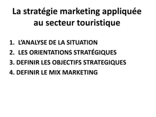 La stratégie marketing appliquée
au secteur touristique
1. L’ANALYSE DE LA SITUATION
2. LES ORIENTATIONS STRATÉGIQUES
3. DEFINIR LES OBJECTIFS STRATEGIQUES
4. DEFINIR LE MIX MARKETING
 