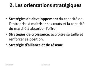 2. Les orientations stratégiques
• Stratégies de développement :la capacité de
l’entreprise à maitriser ses couts et la capacité
du marché à absorber l’offre.
• Stratégies de croissance: accroitre sa taille et
renforcer sa position.
• Stratégie d’alliance et de réseau:
22/12/2014 Fethi-FERHANE
 