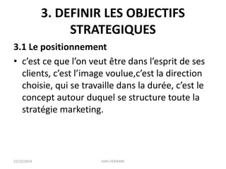 3. DEFINIR LES OBJECTIFS
STRATEGIQUES
3.1 Le positionnement
• c’est ce que l’on veut être dans l’esprit de ses
clients, c’est l’image voulue,c’est la direction
choisie, qui se travaille dans la durée, c’est le
concept autour duquel se structure toute la
stratégie marketing.
22/12/2014 Fethi-FERHANE
 