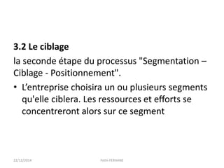 3.2 Le ciblage
la seconde étape du processus "Segmentation –
Ciblage - Positionnement".
• L’entreprise choisira un ou plusieurs segments
qu'elle ciblera. Les ressources et efforts se
concentreront alors sur ce segment
22/12/2014 Fethi-FERHANE
 