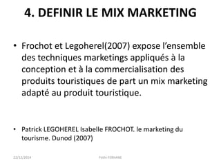4. DEFINIR LE MIX MARKETING
• Frochot et Legoherel(2007) expose l’ensemble
des techniques marketings appliqués à la
conception et à la commercialisation des
produits touristiques de part un mix marketing
adapté au produit touristique.
• Patrick LEGOHEREL Isabelle FROCHOT. le marketing du
tourisme. Dunod (2007)
22/12/2014 Fethi-FERHANE
 