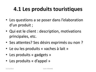 4.1 Les produits touristiques
• Les questions a se poser dans l’elaboration
d’un produit ;
• Qui est le client : description, motivations
principales, etc.
• Ses attentes? Ses désirs exprimés ou non ?
• Le ou les produits « vaches à lait »
• Les produits « gadgets »
• Les produits « d’appel »
22/12/2014 Fethi-FERHANE
 