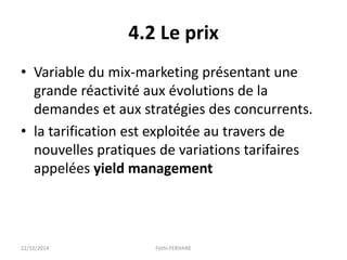 4.2 Le prix
• Variable du mix-marketing présentant une
grande réactivité aux évolutions de la
demandes et aux stratégies des concurrents.
• la tarification est exploitée au travers de
nouvelles pratiques de variations tarifaires
appelées yield management
22/12/2014 Fethi-FERHANE
 