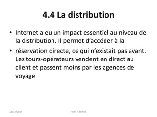 4.4 La distribution
• Internet a eu un impact essentiel au niveau de
la distribution. Il permet d’accéder à la
• réservation directe, ce qui n’existait pas avant.
Les tours-opérateurs vendent en direct au
client et passent moins par les agences de
voyage
22/12/2014 Fethi-FERHANE
 