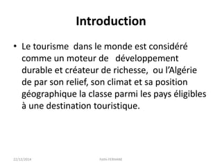 Introduction
• Le tourisme dans le monde est considéré
comme un moteur de développement
durable et créateur de richesse, ou l’Algérie
de par son relief, son climat et sa position
géographique la classe parmi les pays éligibles
à une destination touristique.
22/12/2014 Fethi-FERHANE
 