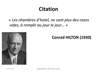 Citation
« Les chambres d’hotel, ne sont plus des cases
vides, à remplir au jour le jour… »
Conrad HILTON (1930)
22/12/2014 www.fethi-ferhane.com
 