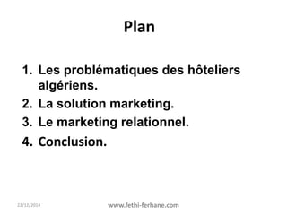 22/12/2014 www.fethi-ferhane.com
Plan
1. Les problématiques des hôteliers
algériens.
2. La solution marketing.
3. Le marketing relationnel.
4. Conclusion.
 