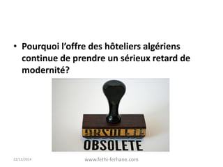 • Pourquoi l’offre des hôteliers algériens
continue de prendre un sérieux retard de
modernité?
22/12/2014 www.fethi-ferhane.com
 