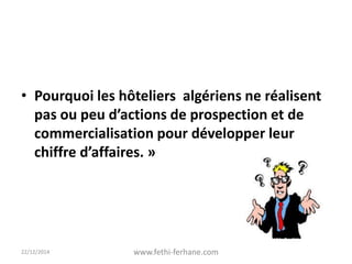 • Pourquoi les hôteliers algériens ne réalisent
pas ou peu d’actions de prospection et de
commercialisation pour développer leur
chiffre d’affaires. »
22/12/2014 www.fethi-ferhane.com
 