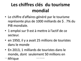 Les chiffres clés du tourisme
mondial
• Le chiffre d’affaires généré par le tourisme
représente plus de 1000 milliards de $ . 7% du
PIB mondiale.
• 1 emploi sur 9 est à mettre à l’actif de ce
secteur.
• en 1950, il y a avait 25 millions de touristes
dans le monde
• En 2013, 1 milliards de touristes dans le
monde, dont seulement 50 millions en
Afrique22/12/2014 Fethi-FERHANE
 