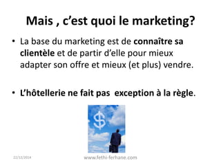 Mais , c’est quoi le marketing?
• La base du marketing est de connaître sa
clientèle et de partir d’elle pour mieux
adapter son offre et mieux (et plus) vendre.
• L’hôtellerie ne fait pas exception à la règle.
22/12/2014 www.fethi-ferhane.com
 