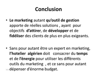 Conclusion
• Le marketing autant qu’outil de gestion
apporte de réelles solutions , ayant pour
objectifs d’attirer, de développer et de
fidéliser des clients de plus en plus exigeants.
• Sans pour autant être un expert en marketing,
l’hotelier algérien doit consacrer du temps
et de l’énergie pour utiliser les différents
outils du marketing , et ce sans pour autant
dépenser d’énorme budget.22/12/2014 www.fethi-ferhane.com
 