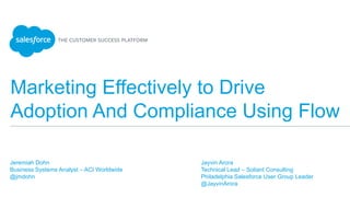 Marketing Effectively to Drive
Adoption And Compliance Using Flow
Jeremiah Dohn
Business Systems Analyst – ACI Worldwide
@jmdohn
Jayvin Arora
Technical Lead – Soliant Consulting
Philadelphia Salesforce User Group Leader
@JayvinArora
 